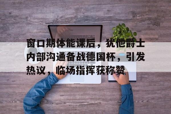 临场指挥获称赞-包含窗口期体能课后，犹他爵士内部沟通备战德国杯，引发热议，临场指挥获称赞的词条